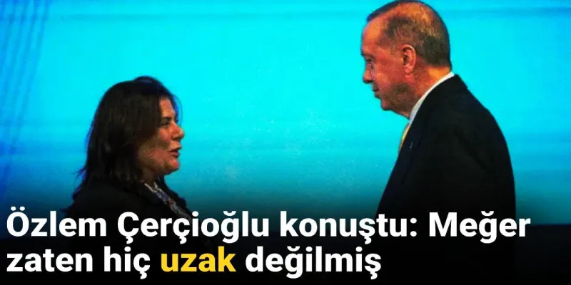 Özlem Çerçioğlu konuştu: Meğer zaten hiç uzak değilmiş